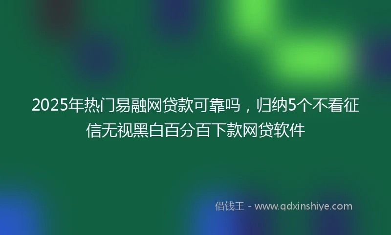 2025年热门易融网贷款可靠吗，归纳5个不看征信无视黑白百分百下款网贷软件
