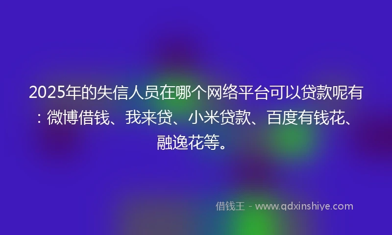 2025年的失信人员在哪个网络平台可以贷款呢有：微博借钱、我来贷、小米贷款、百度有钱花、融逸花等。
