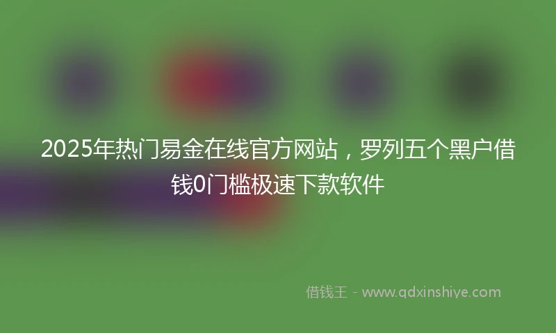 2025年热门易金在线官方网站，罗列五个黑户借钱0门槛极速下款软件