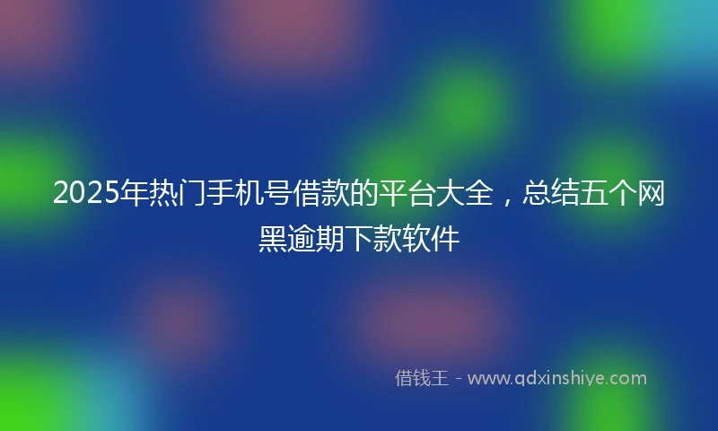 2025年热门手机号借款的平台大全，总结五个网黑逾期下款软件