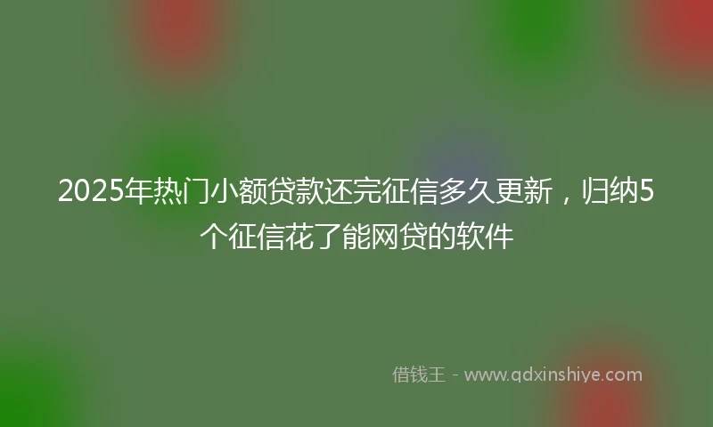 2025年热门小额贷款还完征信多久更新，归纳5个征信花了能网贷的软件
