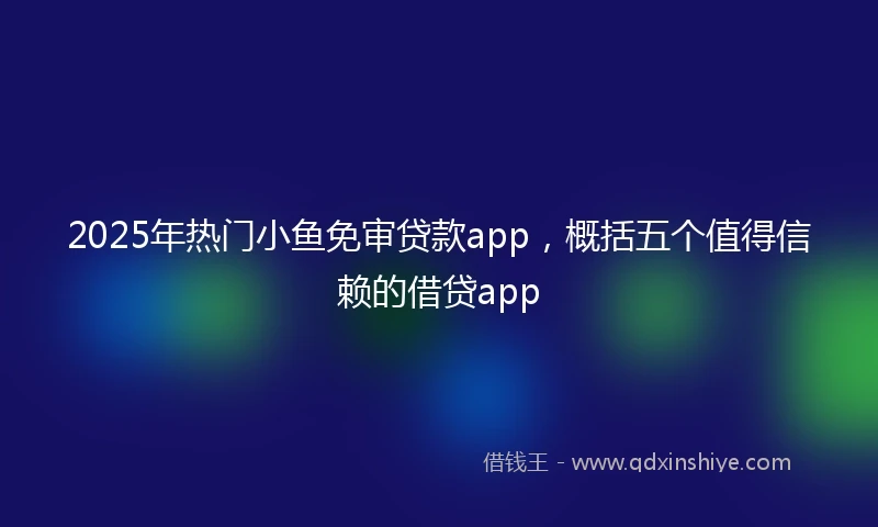 2025年热门小鱼免审贷款app，概括五个值得信赖的借贷app
