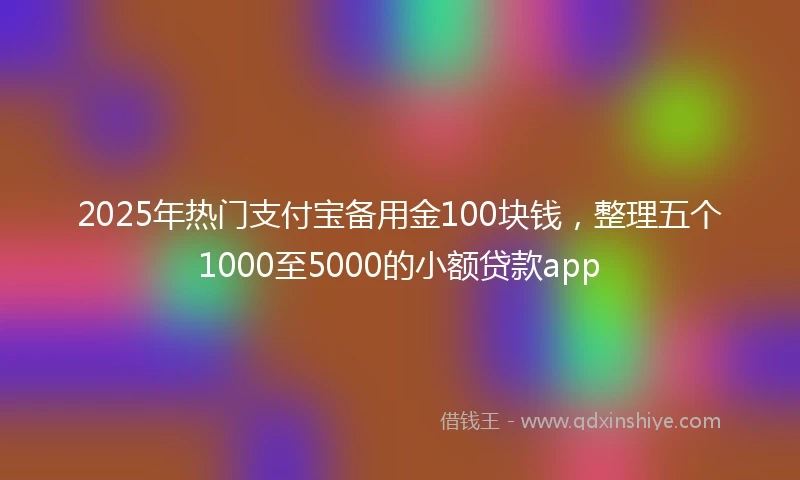 2025年热门支付宝备用金100块钱，整理五个1000至5000的小额贷款app