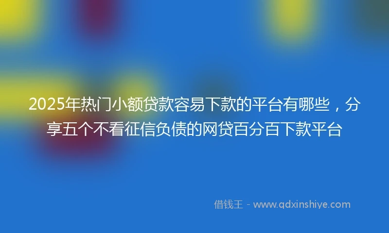 2025年热门小额贷款容易下款的平台有哪些，分享五个不看征信负债的网贷百分百下款平台
