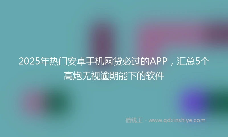 2025年热门安卓手机网贷必过的APP,汇总5个高炮无视逾期能下的软件