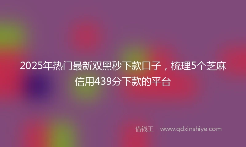 2025年热门最新双黑秒下款口子，梳理5个芝麻信用439分下款的平台
