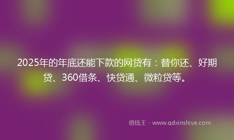 2025年的年底还能下款的网贷有：替你还、好期贷、360借条、快贷通、微粒贷等。