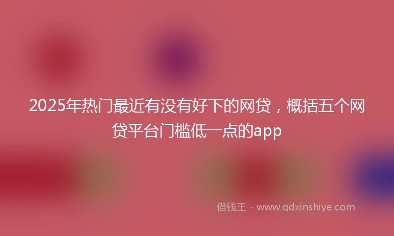 2025年热门最近有没有好下的网贷，概括五个网贷平台门槛低一点的app
