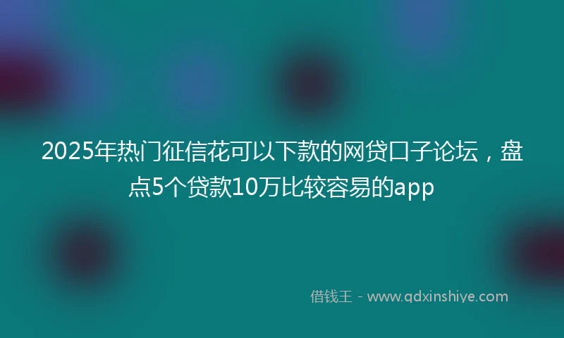 2025年热门征信花可以下款的网贷口子论坛，盘点5个贷款10万比较容易的app