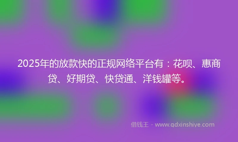 2025年的放款快的正规网络平台有：花呗、惠商贷、好期贷、快贷通、洋钱罐等。