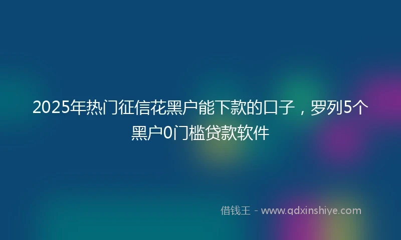 2025年热门征信花黑户能下款的口子，罗列5个黑户0门槛贷款软件