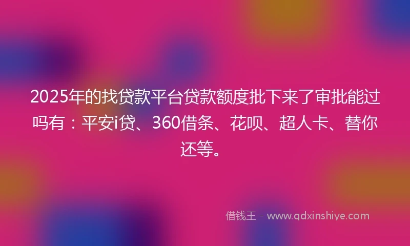 2025年的找贷款平台贷款额度批下来了审批能过吗有：平安i贷、360借条、花呗、超人卡、替你还等。