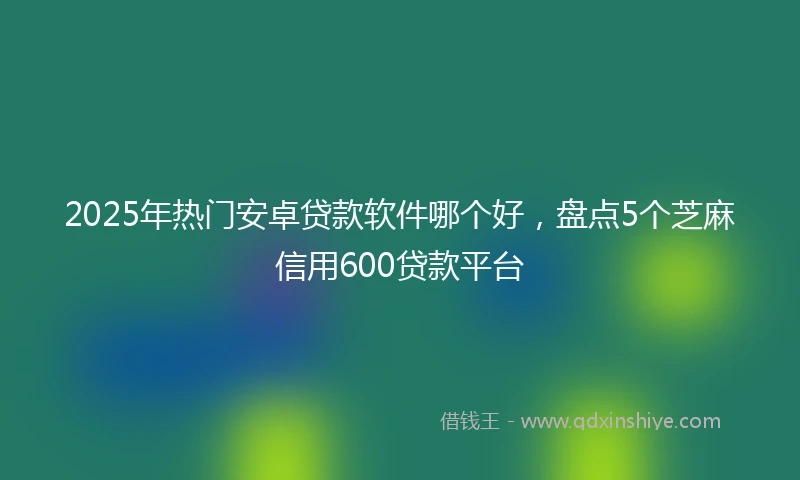 2025年热门安卓贷款软件哪个好，盘点5个芝麻信用600贷款平台