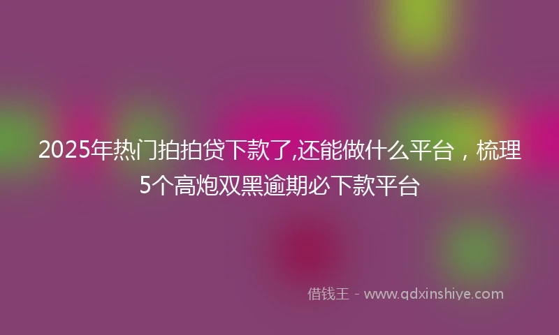 2025年热门拍拍贷下款了,还能做什么平台，梳理5个高炮双黑逾期必下款平台