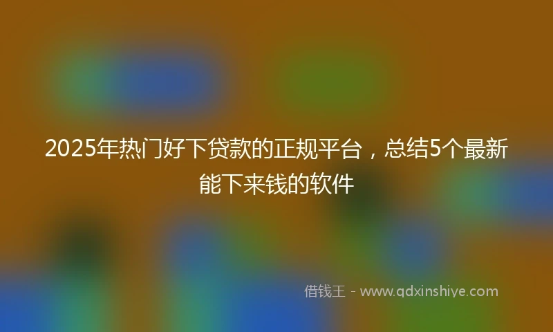 2025年热门好下贷款的正规平台，总结5个最新能下来钱的软件