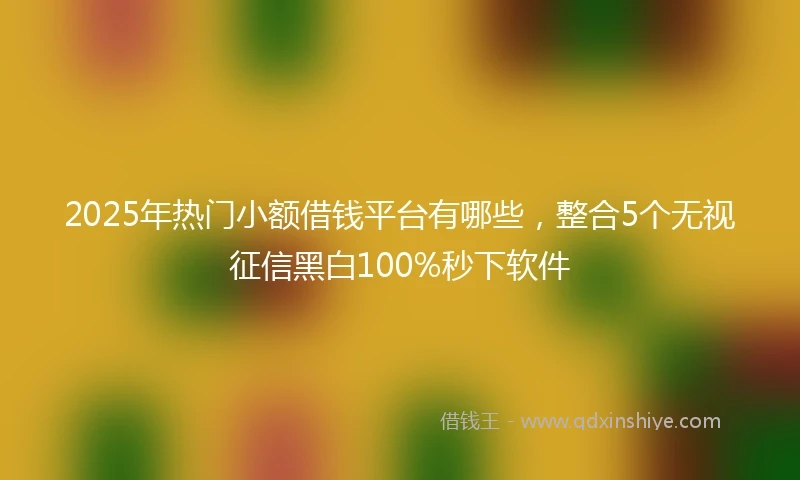 2025年热门小额借钱平台有哪些，整合5个无视征信黑白100%秒下软件