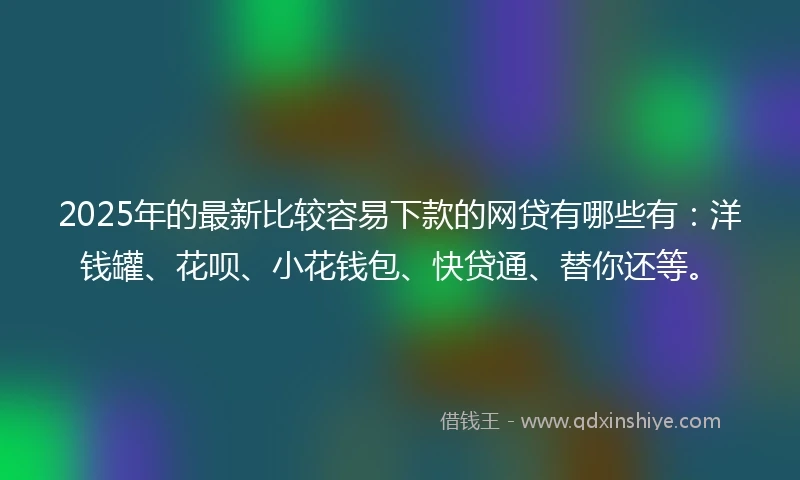 2025年的最新比较容易下款的网贷有哪些有：洋钱罐、花呗、小花钱包、快贷通、替你还等。