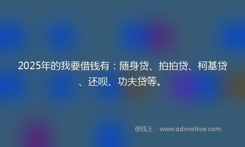 2025年的我要借钱有：随身贷、拍拍贷、柯基贷、还呗、功夫贷等。