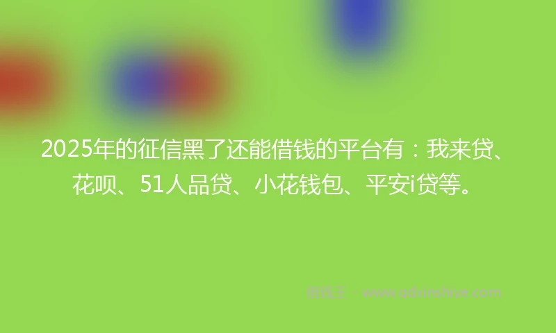 2025年的征信黑了还能借钱的平台有：我来贷、花呗、51人品贷、小花钱包、平安i贷等。