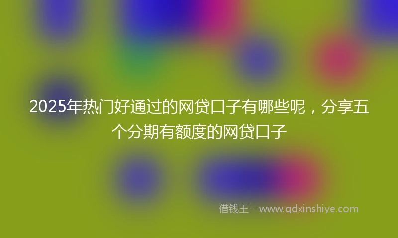 2025年热门好通过的网贷口子有哪些呢，分享五个分期有额度的网贷口子