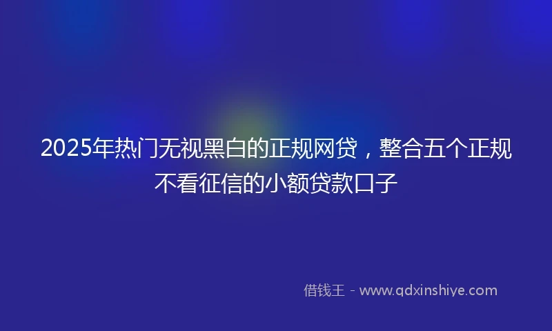 2025年热门无视黑白的正规网贷，整合五个正规不看征信的小额贷款口子