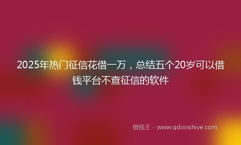 2025年热门征信花借一万，总结五个20岁可以借钱平台不查征信的软件