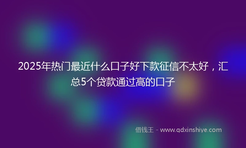 2025年热门最近什么口子好下款征信不太好，汇总5个贷款通过高的口子