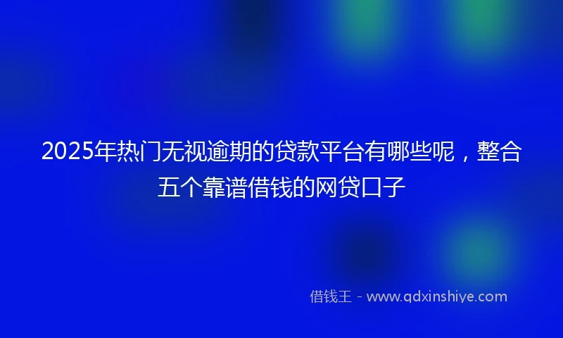 2025年热门无视逾期的贷款平台有哪些呢，整合五个靠谱借钱的网贷口子