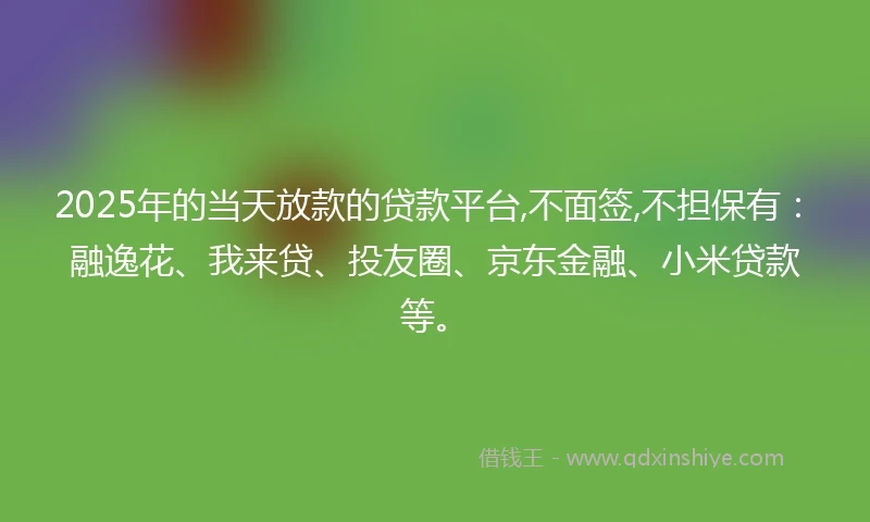 2025年的当天放款的贷款平台,不面签,不担保有：融逸花、我来贷、投友圈、京东金融、小米贷款等。