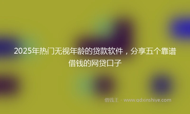 2025年热门无视年龄的贷款软件，分享五个靠谱借钱的网贷口子