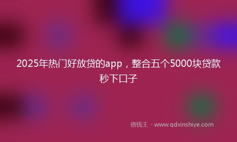 2025年热门好放贷的app，整合五个5000块贷款秒下口子
