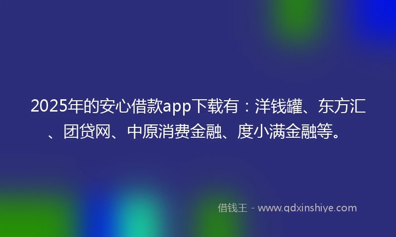 2025年的安心借款app下载有：洋钱罐、东方汇、团贷网、中原消费金融、度小满金融等。