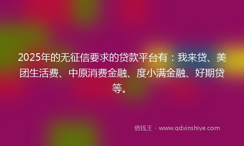 2025年的无征信要求的贷款平台有：我来贷、美团生活费、中原消费金融、度小满金融、好期贷等。