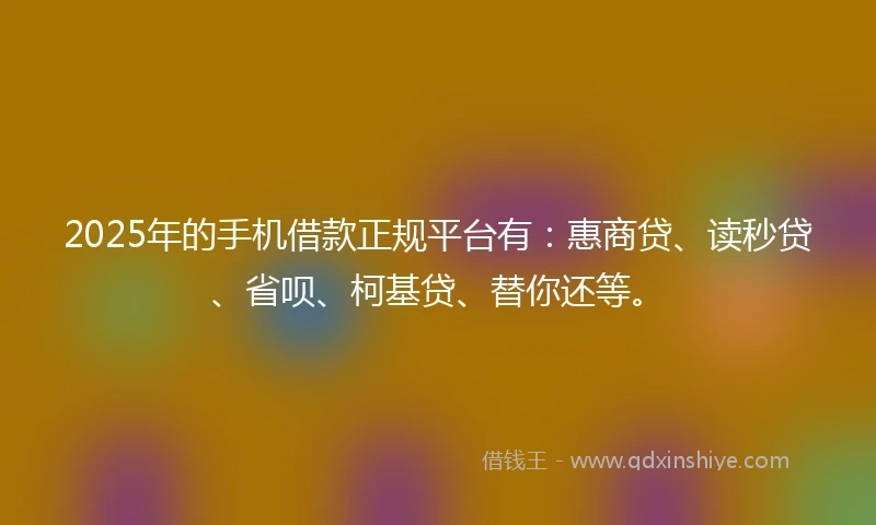 2025年的手机借款正规平台有：惠商贷、读秒贷、省呗、柯基贷、替你还等。