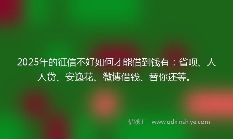 2025年的征信不好如何才能借到钱有：省呗、人人贷、安逸花、微博借钱、替你还等。
