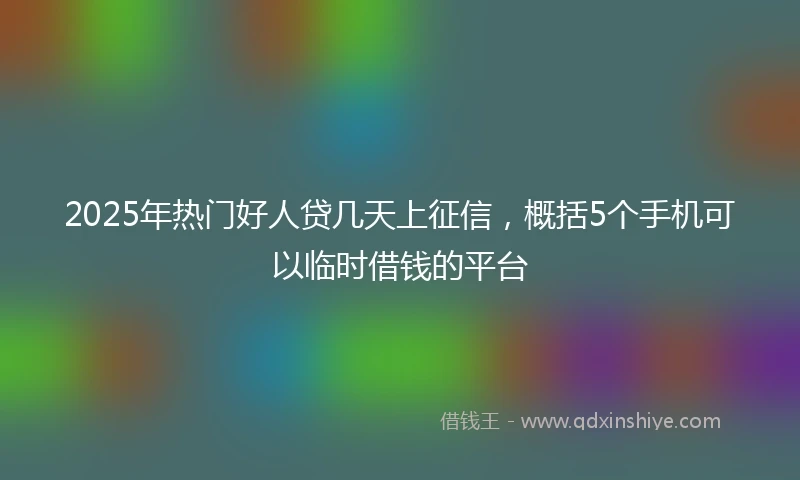 2025年热门好人贷几天上征信，概括5个手机可以临时借钱的平台
