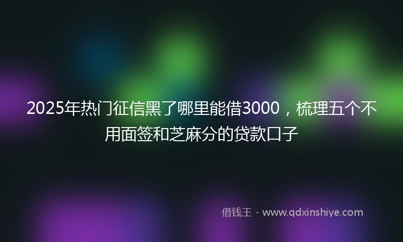 2025年热门征信黑了哪里能借3000，梳理五个不用面签和芝麻分的贷款口子