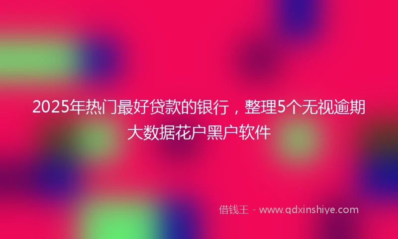 2025年热门最好贷款的银行，整理5个无视逾期大数据花户黑户软件