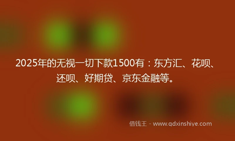 2025年的无视一切下款1500有：东方汇、花呗、还呗、好期贷、京东金融等。