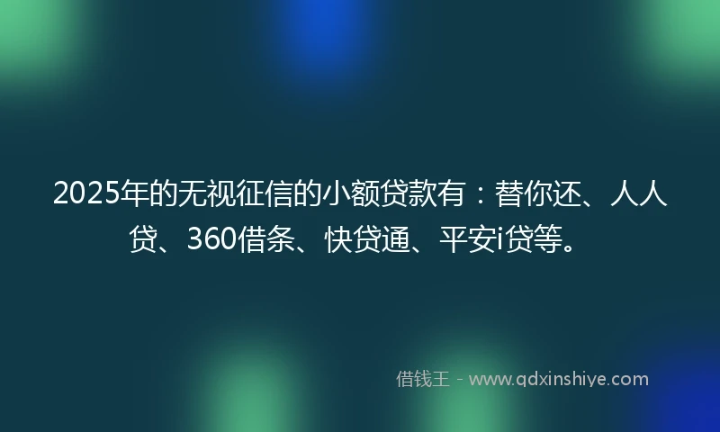 2025年的无视征信的小额贷款有：替你还、人人贷、360借条、快贷通、平安i贷等。