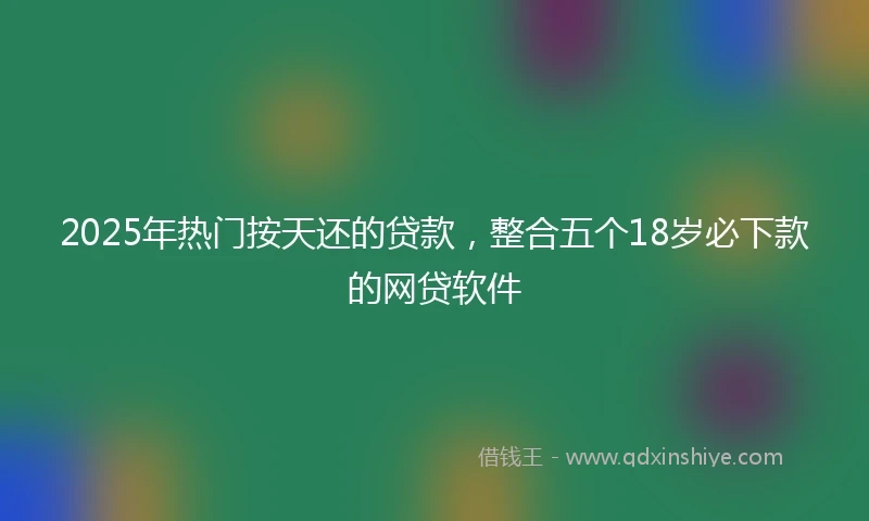 2025年热门按天还的贷款，整合五个18岁必下款的网贷软件