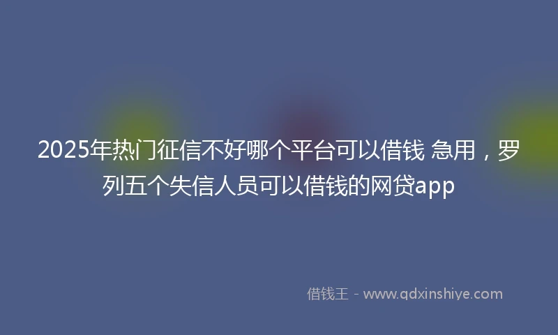 2025年热门征信不好哪个平台可以借钱 急用，罗列五个失信人员可以借钱的网贷app