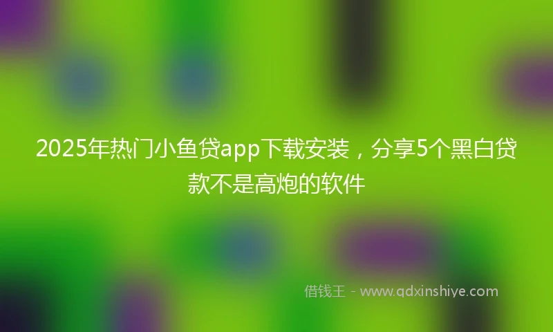 2025年热门小鱼贷app下载安装，分享5个黑白贷款不是高炮的软件