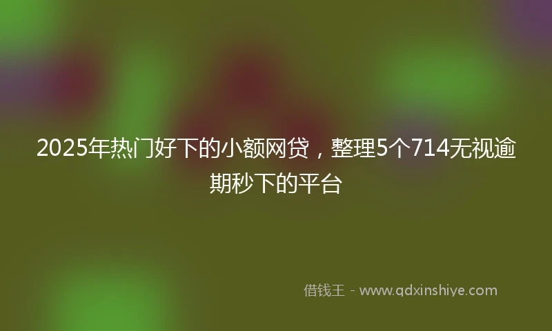 2025年热门好下的小额网贷，整理5个714无视逾期秒下的平台