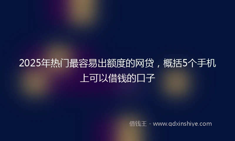 2025年热门最容易出额度的网贷，概括5个手机上可以借钱的口子