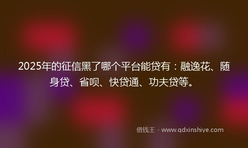 2025年的征信黑了哪个平台能贷有：融逸花、随身贷、省呗、快贷通、功夫贷等。