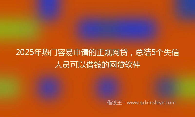 2025年热门容易申请的正规网贷，总结5个失信人员可以借钱的网贷软件