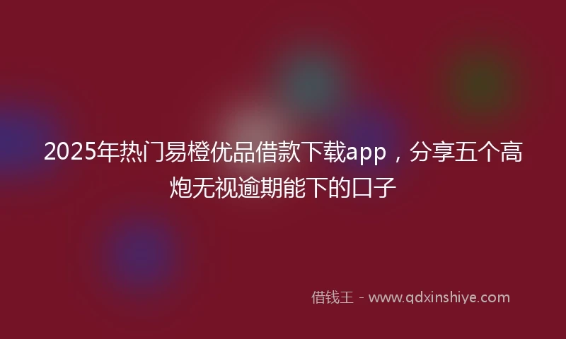 2025年热门易橙优品借款下载app，分享五个高炮无视逾期能下的口子