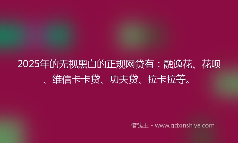 2025年的无视黑白的正规网贷有：融逸花、花呗、维信卡卡贷、功夫贷、拉卡拉等。