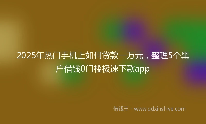 2025年热门手机上如何贷款一万元，整理5个黑户借钱0门槛极速下款app